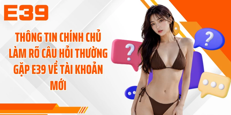 Thông tin chính chủ làm rõ câu hỏi thường gặp E39 về tài khoản mới